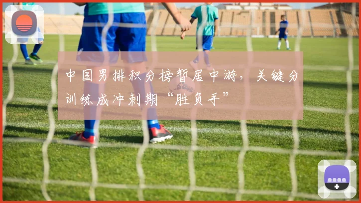 中国男排积分榜暂居中游,关键分训练成冲刺期“胜负手”