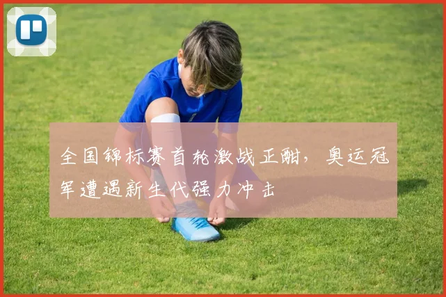 全国锦标赛首轮激战正酣，奥运冠军遭遇新生代强力冲击