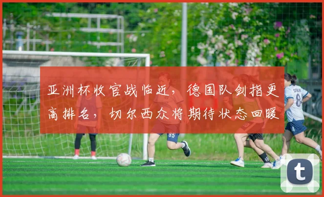 亚洲杯收官战临近，德国队剑指更高排名，切尔西众将期待状态回暖