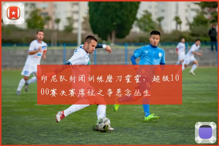 印尼队封闭训练磨刀霍霍，超级1000赛决赛席位之争悬念丛生