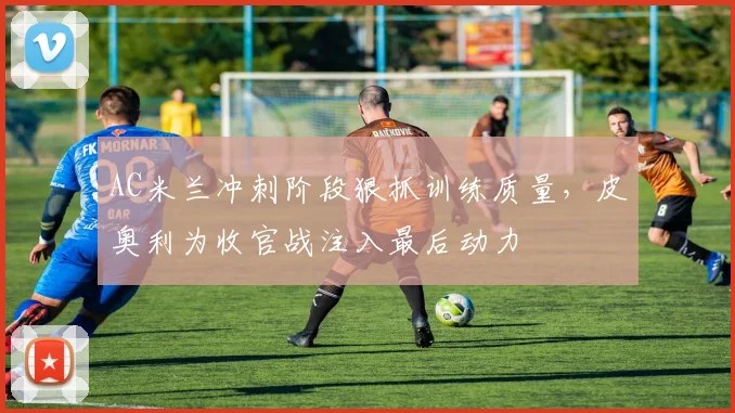 AC米兰冲刺阶段狠抓训练质量,皮奥利为收官战注入最后动力