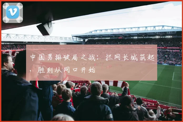 中国男排破局之战:拦网长城筑起,胜利从网口开始
