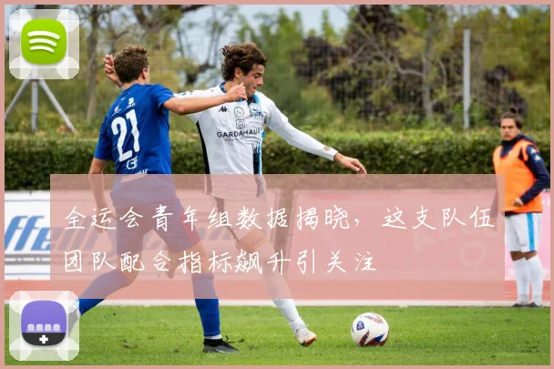 全运会青年组数据揭晓，这支队伍团队配合指标飙升引关注