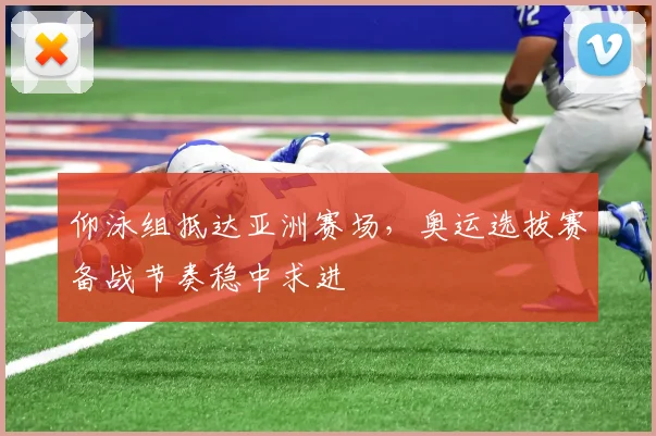 仰泳组抵达亚洲赛场，奥运选拔赛备战节奏稳中求进