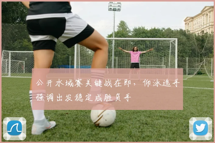 公开水域赛关键战在即，仰泳选手强调出发稳定成胜负手