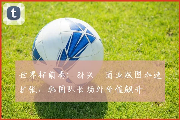 世界杯前奏:孙兴慜商业版图加速扩张,韩国队长场外价值飙升