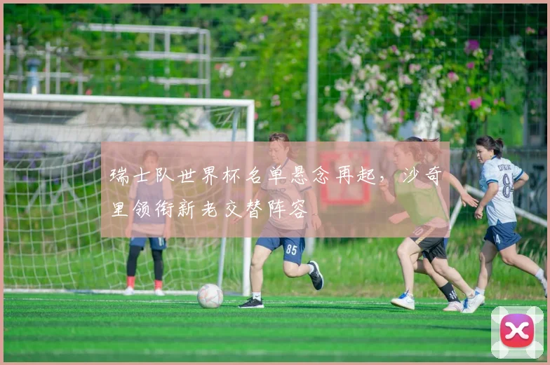 瑞士队世界杯名单悬念再起,沙奇里领衔新老交替阵容