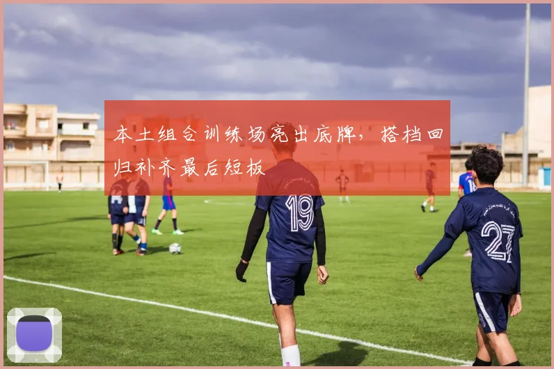 本土组合训练场亮出底牌,搭档回归补齐最后短板