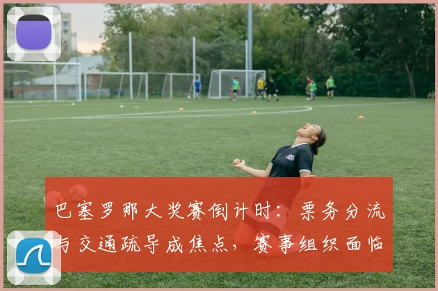 巴塞罗那大奖赛倒计时:票务分流与交通疏导成焦点,赛事组织面临考验