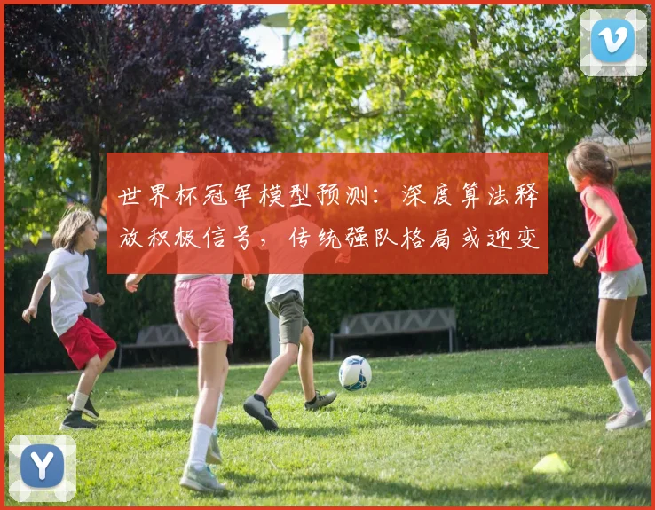 世界杯冠军模型预测:深度算法释放积极信号,传统强队格局或迎变数