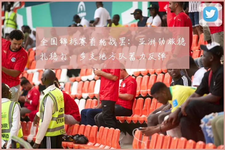 全国锦标赛首轮战罢：亚洲劲旅稳扎稳打，多支地方队蓄力反弹