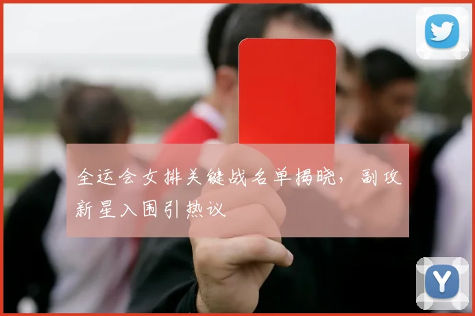 全运会女排关键战名单揭晓,副攻新星入围引热议