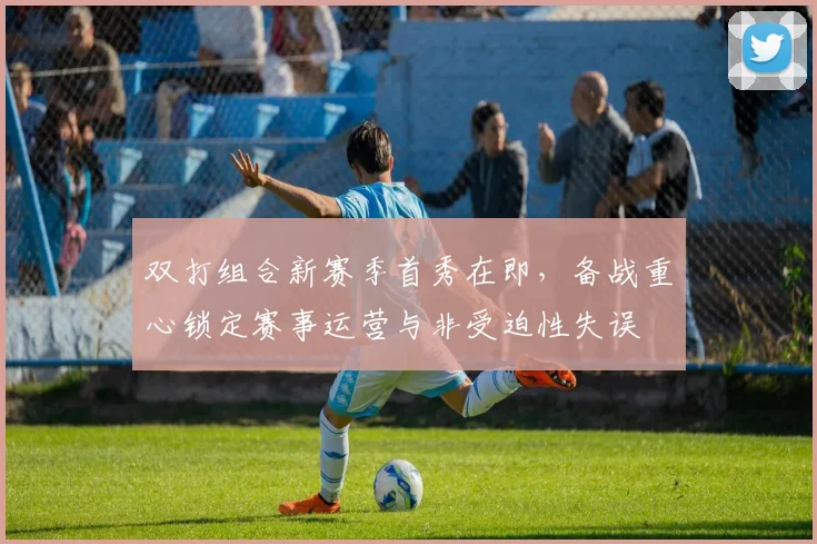 双打组合新赛季首秀在即,备战重心锁定赛事运营与非受迫性失误