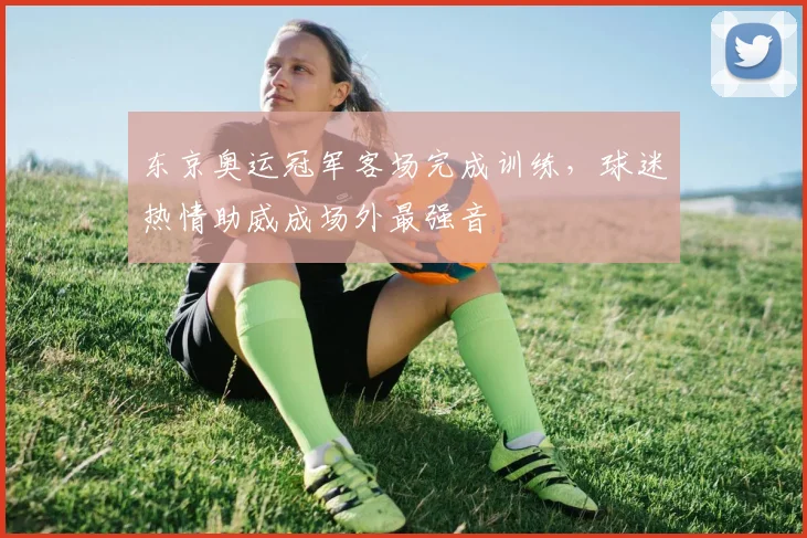 东京奥运冠军客场完成训练,球迷热情助威成场外最强音