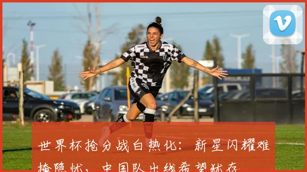 世界杯抢分战白热化:新星闪耀难掩隐忧,中国队出线希望犹存