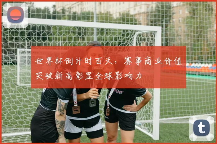 世界杯倒计时百天,赛事商业价值突破新高彰显全球影响力