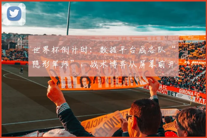 世界杯倒计时:数据平台成各队“隐形军师”,战术博弈从屏幕前开始