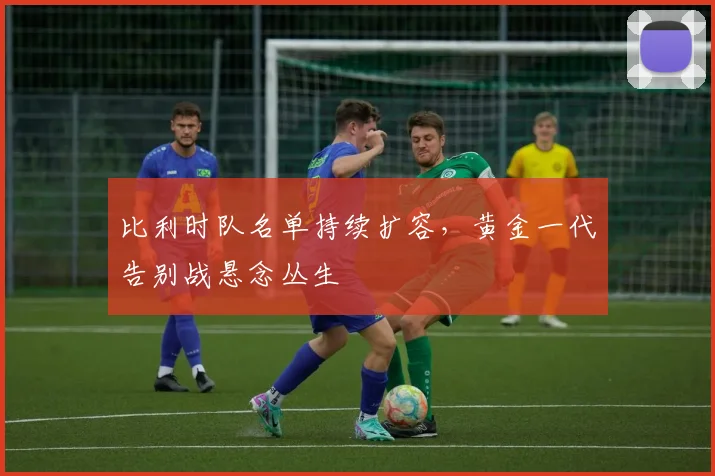 比利时队名单持续扩容,黄金一代告别战悬念丛生