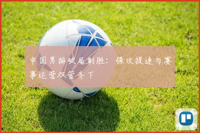 中国男排破局制胜:强攻提速与赛事运营双管齐下