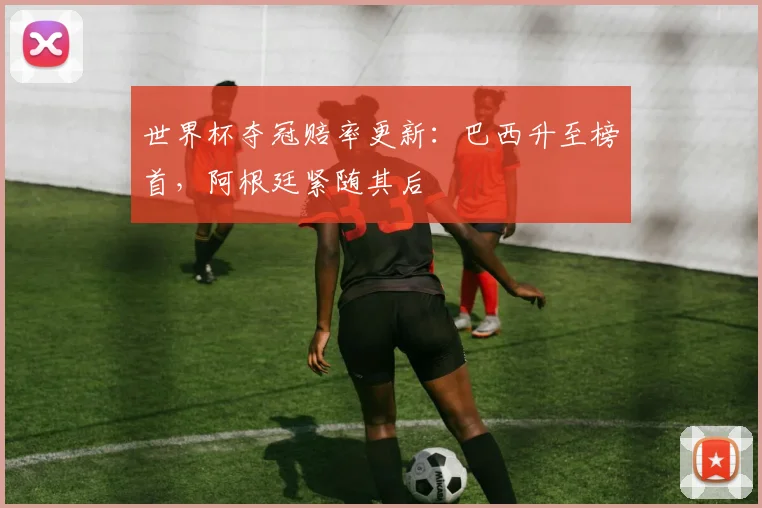 世界杯夺冠赔率更新:巴西升至榜首,阿根廷紧随其后