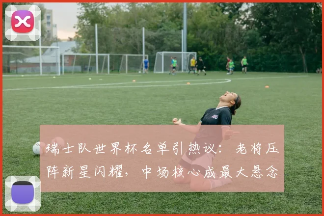 瑞士队世界杯名单引热议:老将压阵新星闪耀,中场核心成最大悬念