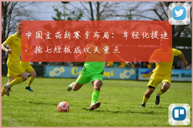 中国金花新赛季布局:年轻化提速,抢七短板成攻关重点