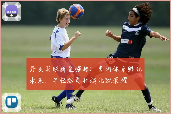 丹麦羽球新星崛起：青训体系孵化未来，年轻球员扛起北欧荣耀
