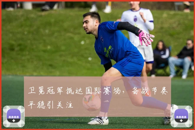 卫冕冠军抵达国际赛场，备战节奏平稳引关注