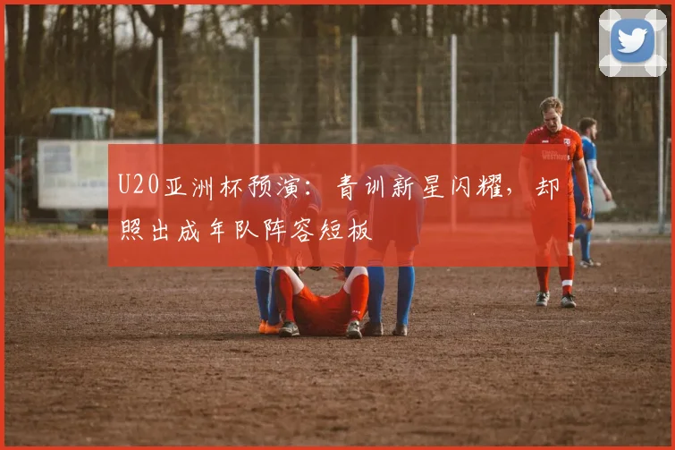 U20亚洲杯预演:青训新星闪耀,却照出成年队阵容短板