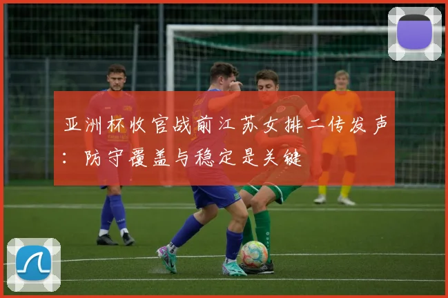 亚洲杯收官战前江苏女排二传发声：防守覆盖与稳定是关键