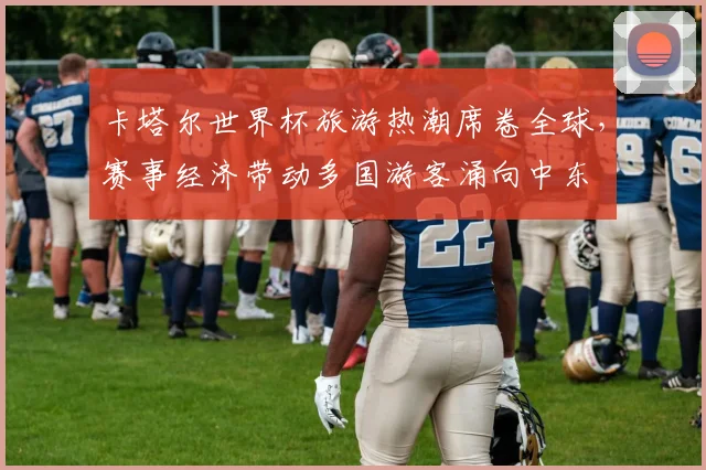 卡塔尔世界杯旅游热潮席卷全球,赛事经济带动多国游客涌向中东