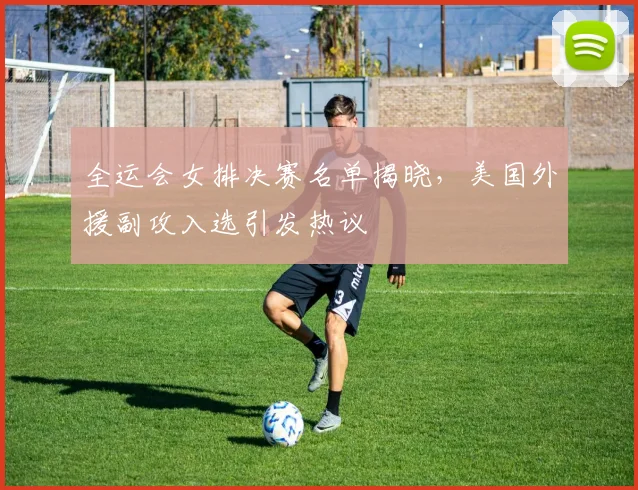 全运会女排决赛名单揭晓，美国外援副攻入选引发热议