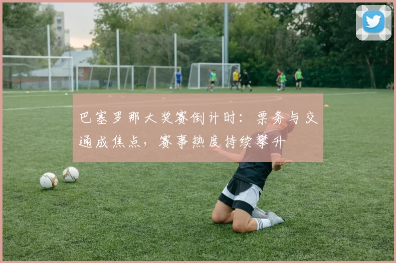 巴塞罗那大奖赛倒计时：票务与交通成焦点，赛事热度持续攀升