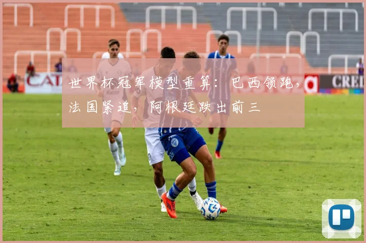 世界杯冠军模型重算:巴西领跑,法国紧追,阿根廷跌出前三