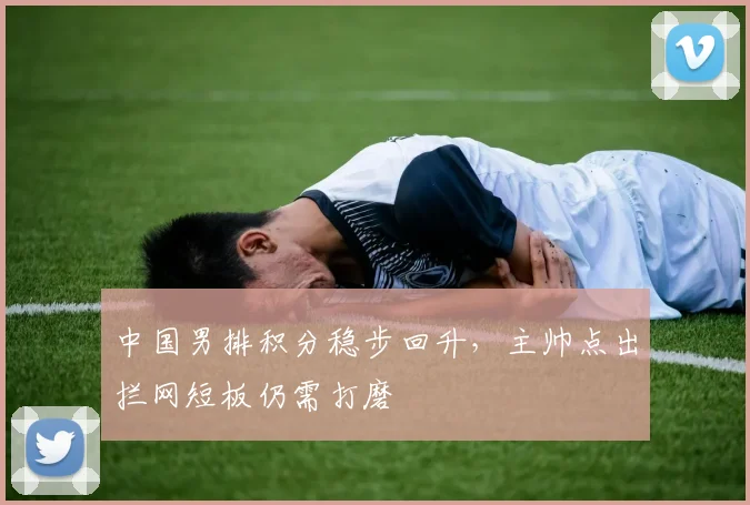 中国男排积分稳步回升,主帅点出拦网短板仍需打磨