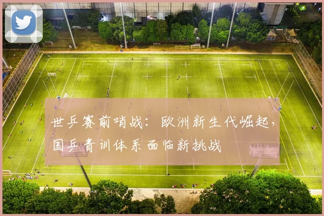 世乒赛前哨战:欧洲新生代崛起,国乒青训体系面临新挑战