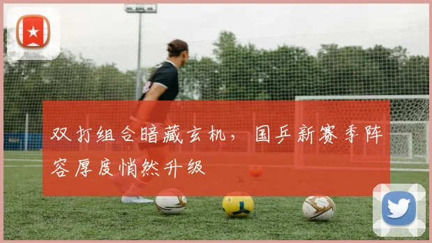 双打组合暗藏玄机，国乒新赛季阵容厚度悄然升级