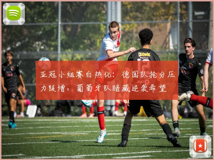 亚冠小组赛白热化:德国队抢分压力陡增,葡萄牙队暗藏逆袭希望