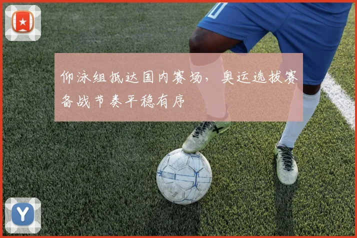 仰泳组抵达国内赛场，奥运选拔赛备战节奏平稳有序