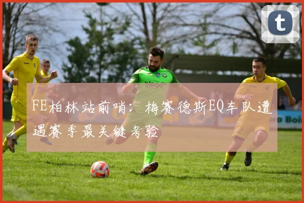 FE柏林站前哨：梅赛德斯EQ车队遭遇赛季最关键考验