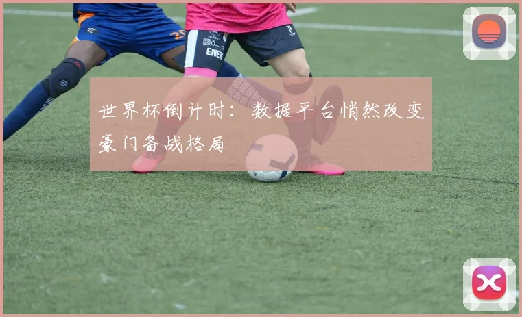 世界杯倒计时:数据平台悄然改变豪门备战格局