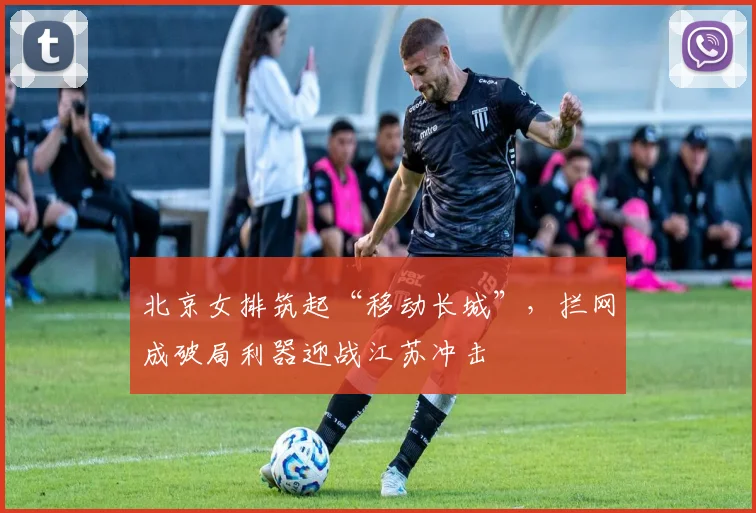 北京女排筑起“移动长城”，拦网成破局利器迎战江苏冲击
