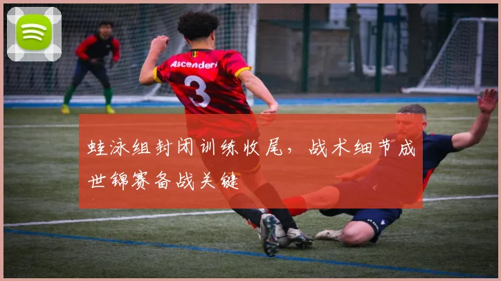 蛙泳组封闭训练收尾，战术细节成世锦赛备战关键
