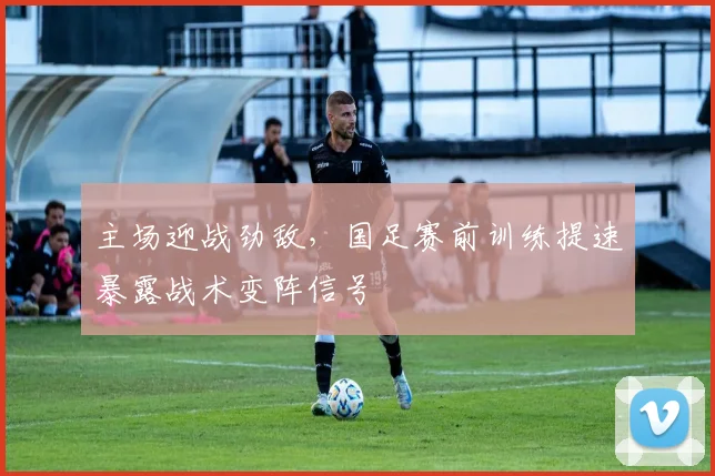 主场迎战劲敌，国足赛前训练提速暴露战术变阵信号