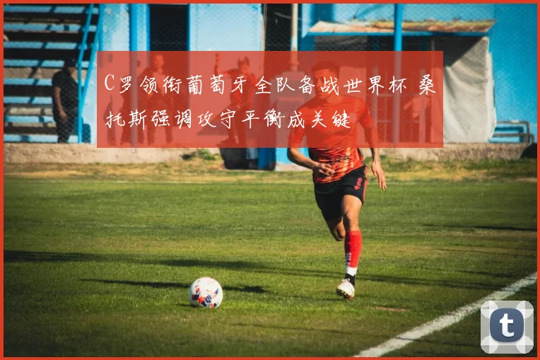 C罗领衔葡萄牙全队备战世界杯 桑托斯强调攻守平衡成关键