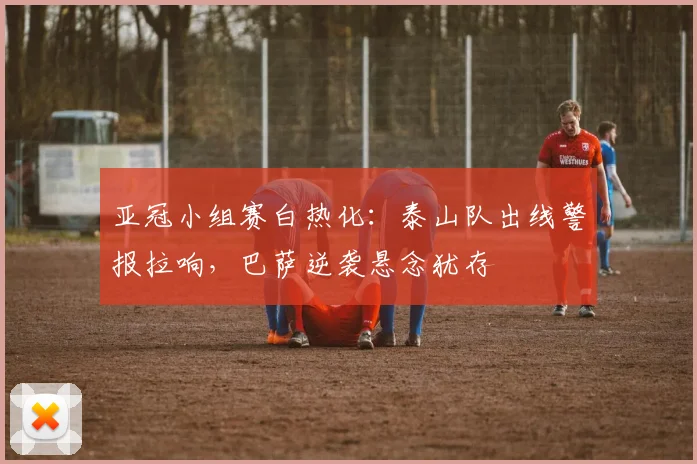 亚冠小组赛白热化：泰山队出线警报拉响，巴萨逆袭悬念犹存