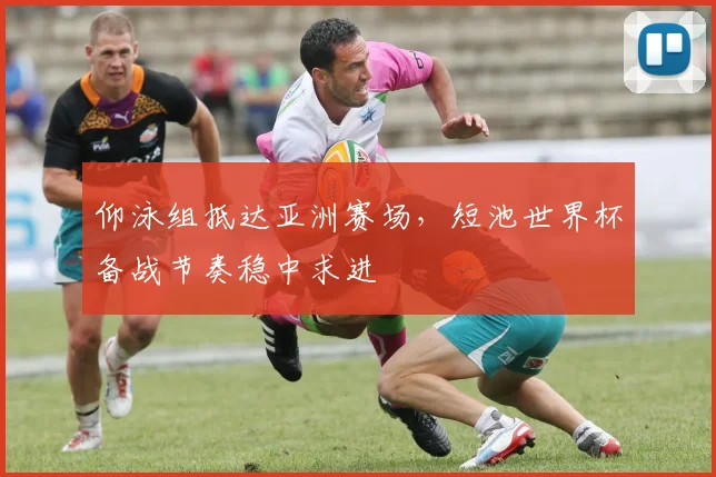 仰泳组抵达亚洲赛场，短池世界杯备战节奏稳中求进